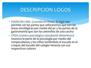 DESCRIPCION LOGOS 
 FOOD ON LINE : (comida en línea) El logo nos 
permite ver las partes que utilizaremos que son las 
áreas etnológicas por medio del pc y las partes de la 
gastronomía que son los utensilios de una cocina 
 CPEA: (centro psicológico estudiantil alimenticio) 
muestra la parte de la psicología por medio del 
rompecabezas y los niños teniéndolo el escudo es el 
croquis del escudo del colegio Venecia con sus 
respectivos colores 
 
