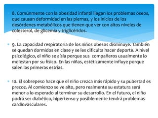  8. Comúnmente con la obesidad infantil llegan los problemas óseos, 
que causan deformidad en las piernas, y los inicios de los 
desórdenes metabólicos que tienen que ver con altos niveles de 
colesterol, de glicemia y triglicéridos. 
 9. La capacidad respiratoria de los niños obesos disminuye. También 
se quedan dormidos en clase y se les dificulta hacer deporte. A nivel 
psicológico, el niño se aísla porque sus compañeros usualmente lo 
molestan por su físico. En las niñas, estéticamente influye porque 
salen las primeras estrías. 
 10. El sobrepeso hace que el niño crezca más rápido y su pubertad es 
precoz. Al comienzo se ve alto, pero realmente su estatura será 
menor a lo esperado al terminar su desarrollo. En el futuro, el niño 
podrá ser diabético, hipertenso y posiblemente tendrá problemas 
cardiovasculares. 
 