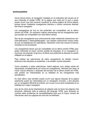 NAVEGADORES


 Como hemos dicho, el navegador instalado en el ordenador del usuario es el
 que interpreta el código HTML de la página que visita por lo que a veces
 puede ocurrir que dos usuarios visualicen la misma página de forma distinta
 porque tienen instalados navegadores distintos o incluso versiones distintas
 del mismo navegador.

 Los navegadores de hoy en día pretenden ser compatibles con la última
 versión de HTML. Es necesario realizar extensiones de los navegadores para
 que puedan ser compatibles con esta última versión.

 Dos de los navegadores que continuamente están realizando extensiones son
 InternetExplorer y NetscapeNavigator, que realizan extensiones incluso antes
 de que se establezcan los estándares, intentando incluir las nuevas funciones
 incluidas en los borradores.

 Los navegadores tienen que ser compatibles con la última versión HTML para
 poder interpretar el mayor número posible de etiquetas. Si un navegador no
 reconoce una etiqueta, la ignora y el efecto que pretendía la etiqueta no queda
 reflejado en la página.

 Para realizar las extensiones de estos navegadores se añaden nuevos
 atributos a las etiquetas ya existentes, o se añaden nuevas etiquetas.

 Como resultado a estas extensiones, habrá páginas cuyo código podrá ser
 interpretado completamente por todos los navegadores, mientras que otras, al
 incluir nuevos atributos o etiquetas del borrador de la última versión de HTML,
 solo podrán ser interpretadas en su totalidad en los navegadores más
 actualizados.

 En este último caso también puede ocurrir que alguna etiqueta de la página
 solamente pueda ser interpretada por un navegador concreto, y otra etiqueta
 por un navegador diferente al anterior, por lo que nunca sería visualizada en su
 totalidad por ningún navegador.

 Uno de los retos de los diseñadores de páginas web es hacer las páginas más
 atractivas utilizando toda la potencia del lenguaje HTML pero teniendo en
 cuentas estos problemas de compatibilidades para que el mayor número de
 internautas vean sus páginas tal como las ha diseñado.
 