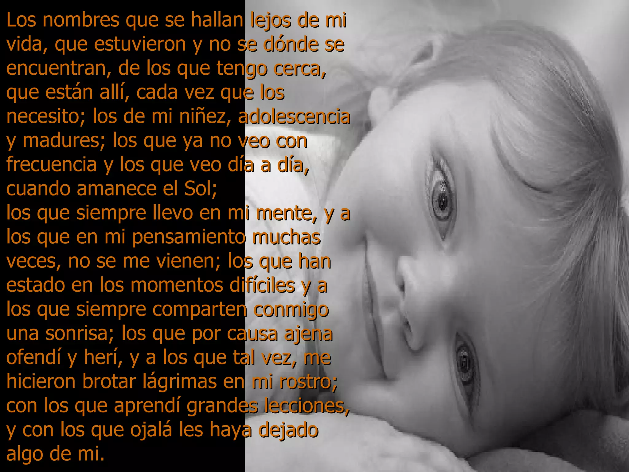 Los nombres que se hallan lejos de mi vida, que estuvieron y no se dónde se encuentran, de los que tengo cerca, que están allí, cada vez que los necesito; los de mi niñez, adolescencia y madures; los que ya no veo con frecuencia y los que veo día a día, cuando amanece el Sol;  los que siempre llevo en mi mente, y a los que en mi pensamiento muchas veces, no se me vienen; los que han estado en los momentos difíciles y a los que siempre comparten conmigo una sonrisa; los que por causa ajena ofendí y herí, y a los que tal vez, me hicieron brotar lágrimas en mi rostro; con los que aprendí grandes lecciones, y con los que ojalá les haya dejado algo de mi. 