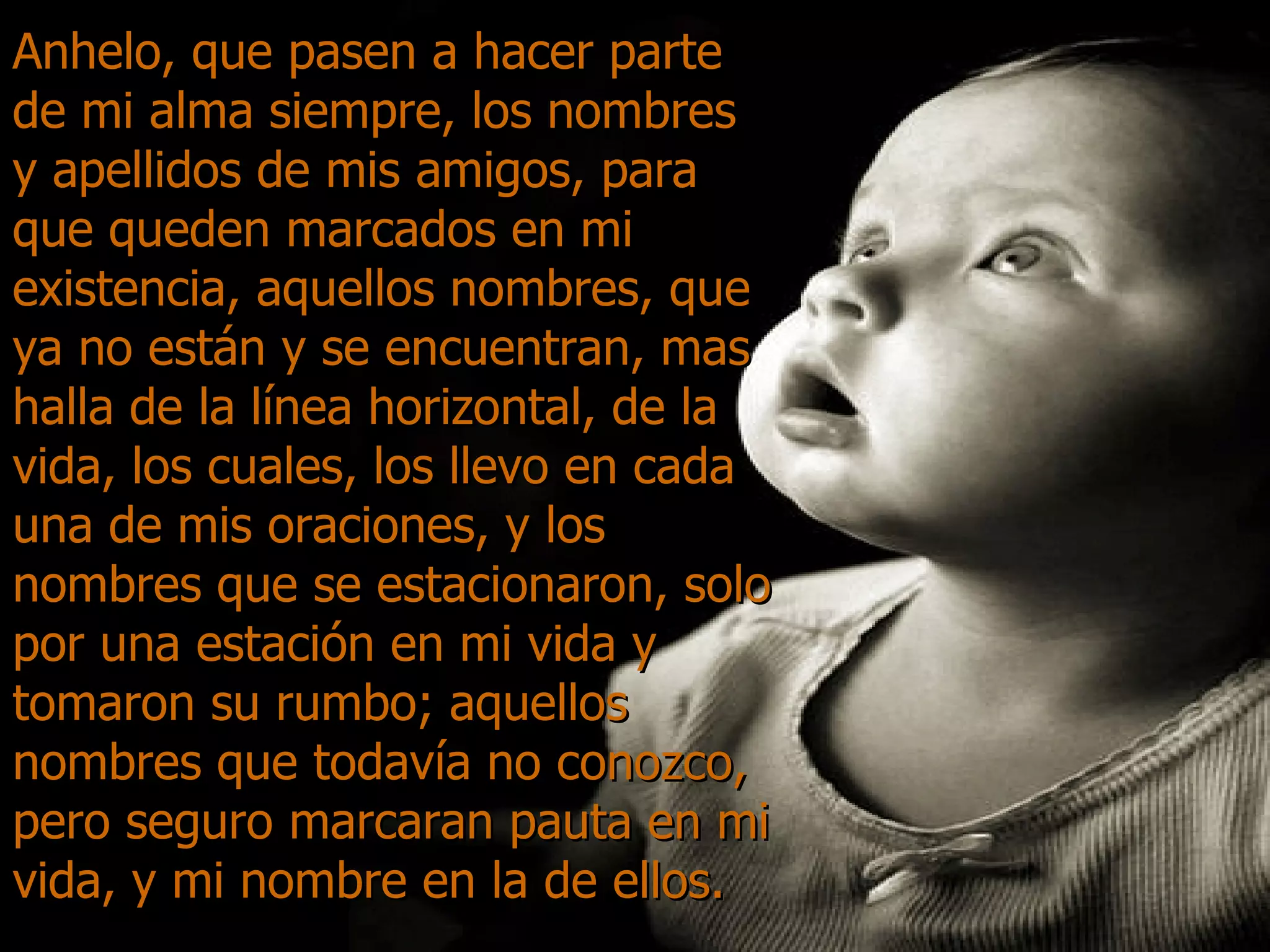 Anhelo, que pasen a hacer parte de mi alma siempre, los nombres y apellidos de mis amigos, para que queden marcados en mi existencia, aquellos nombres, que ya no están y se encuentran, mas halla de la línea horizontal, de la vida, los cuales, los llevo en cada una de mis oraciones, y los nombres que se estacionaron, solo por una estación en mi vida y tomaron su rumbo; aquellos nombres que todavía no conozco, pero seguro marcaran pauta en mi vida, y mi nombre en la de ellos. 
