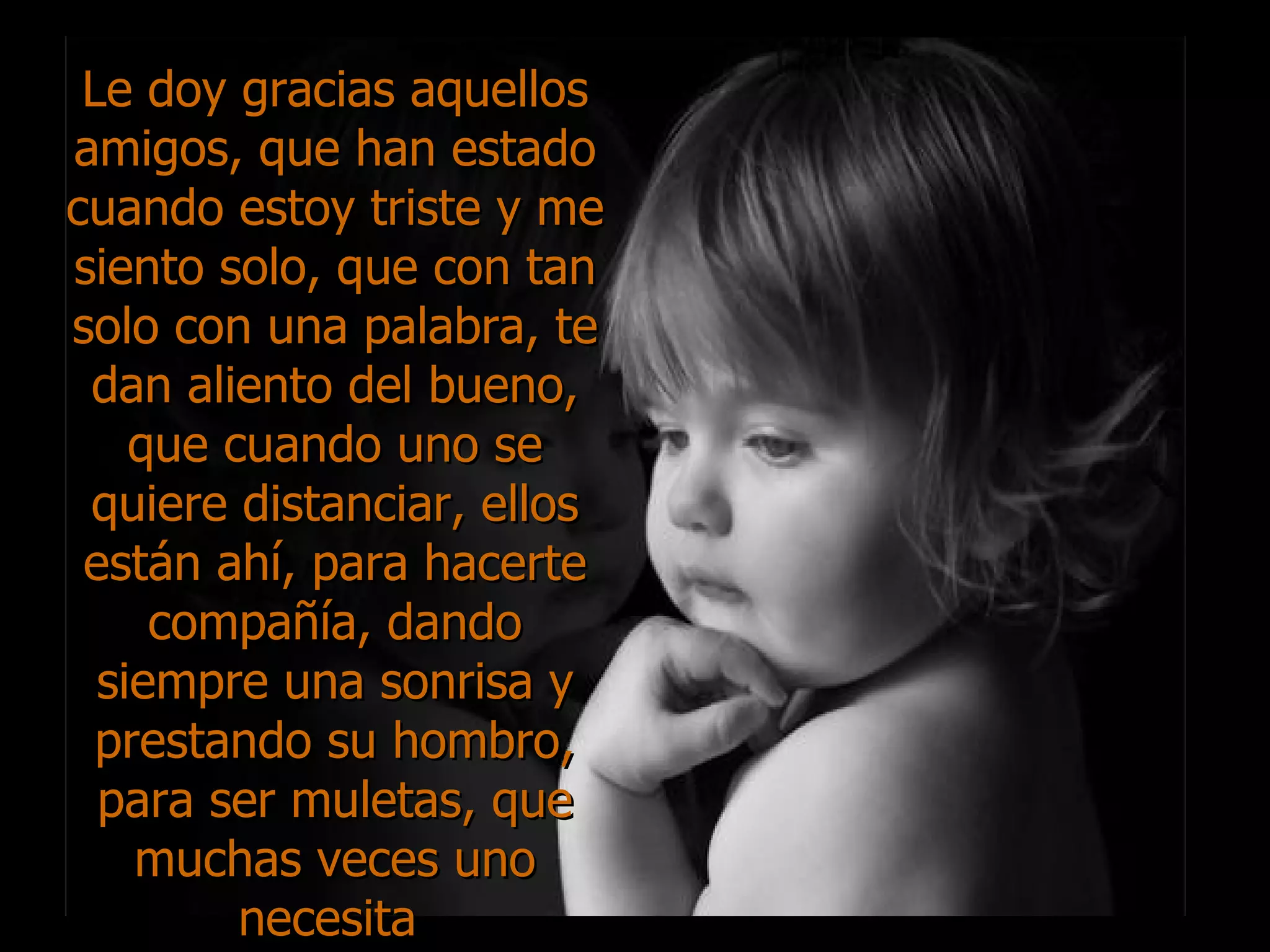 Le doy gracias aquellos amigos, que han estado cuando estoy triste y me siento solo, que con tan solo con una palabra, te dan aliento del bueno, que cuando uno se quiere distanciar, ellos están ahí, para hacerte compañía, dando siempre una sonrisa y prestando su hombro, para ser muletas, que muchas veces uno necesita  