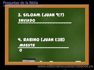 Preguntas de la Biblia
Biblioteca del ministerio juvenil



            3. Siloam (Juan 9:7)
            ____________________
            Enviado



            4. Rabino (Juan 1:38)
            ___________________
             Maestr
             o


                             www.editorialrecursoscristianos.co
 