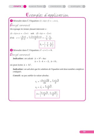 cours                         savoir-faire                                    exercices             corrigés




³ Résoudre dans
                           exemples d’application
                                  l’équation ( 1 – i )z + 3 = – z + i .

corrigé commenté
On regroupe les termes faisant intervenir z :

( 1 – i )z + z = – 3 + i             soit        ( 2 – i )z = – 3 + i
            –3+i              (– 3 + i)(2 + i)                          7 1
d’où    z = --------------- = ------------------------------------- = – -- – -- i.
                          -                                       -      - -
              2–i                              5                        5 5
                                                              7 1 
                                                         S =  – -- – -- i .
                                                                  - -
                                                              5 5 
· Résoudre dans                   l’équation z 2 – z + 1 = 0.

corrigé commenté
   Indication : on calcule ∆ = b 2 – 4ac
                           ∆ = 1 – 4 = – 3, ∆                                              0;
on peut écrire ∆ = 3i 2 .

   Indication : on sait alors que les solutions de l’équation sont deux nombres complexes
   conjugués.
   Conseil : ne pas oublier la valeur absolue.

                                                     –b+i ∆                       1+i 3
                                               z 1 = -------------------------- = -------------------
                                                                              -
                                                               2a                         2
                                                           1–i 3
                                               z 2 = z 1 = ------------------ .
                                                                            -
                                                                   2

                                                      1 + i 3 1 – i 3 
                                                  S =  ------------------- ; ------------------ .
                                                                                               -
                                                       2                             2 




                                                                                                                   19
 