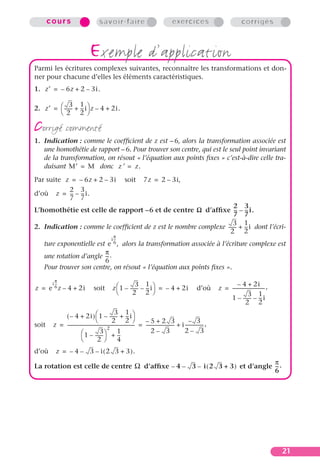 cours                              savoir-faire                                          exercices                                   corrigés



                                  exemple d’application
Parmi les écritures complexes suivantes, reconnaître les transformations et don-
ner pour chacune d’elles les éléments caractéristiques.
1. z′ = – 6z + 2 – 3i.

              3 1
2. z′ =  ------ + -- i z – 4 + 2i.
               - -
         2 2

corrigé commenté
1. Indication : comme le coefﬁcient de z est – 6, alors la transformation associée est
   une homothétie de rapport – 6. Pour trouver son centre, qui est le seul point invariant
   de la transformation, on résout « l’équation aux points ﬁxes » c’est-à-dire celle tra-
   duisant M′ = M donc z¢ = z.
Par suite z = – 6z + 2 – 3i                                  soit          7z = 2 – 3i,
           2 3
d’où z = -- – -- i.
            - -
           7 7
                                                                     2 3
L’homothétie est celle de rapport –6 et de centre W d’afﬁxe -- – -- i.- -
                                                                     7 7
                                                                    3 1
2. Indication : comme le coefﬁcient de z est le nombre complexe ------ + -- i dont l’écri-
                                                                     - -
                                                                  2 2
                                                     π
                                                   i --
                                                      -
    ture exponentielle est e 6 , alors la transformation associée à l’écriture complexe est
                          π
    une rotation d’angle -- .
                           -
                          6
    Pour trouver son centre, on résout « l’équation aux points ﬁxes ».
          π
                                                                3 1                                                                   – 4 + 2i
                                                    z  1 – ------ – -- i = – 4 + 2i
        i --
           -
z = e 6 z – 4 + 2i                    soit                       - -                                              d’où       z = ---------------------------- ,
                                                                                                                                                            -
                                                             2 2                                                                             3 1
                                                                                                                                 1 – ------ – -- i
                                                                                                                                                - -
                                                                                                                                             2 2
                                                      3 1
            ( – 4 + 2i )  1 – ------ + -- i          - -
                                                   2 2                  –5+2 3                           – 3
soit    z = ----------------------------------------------------------- = ------------------------- + i ---------------- ,
                                                2
                                                                      -                                                -
                          1 – ------ + --
                                         3              1                    2– 3                      2– 3
                                           -              -
                                      2                4
d’où      z = – 4 – 3 – i ( 2 3 + 3 ).
                                                                             π
La rotation est celle de centre Ω d’afﬁxe – 4 – 3 – i ( 2 3 + 3 ) et d’angle -- .
                                                                              -
                                                                             6




                                                                                                                                                                  21
 