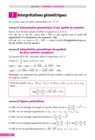CHAPITRE 1 NOMBRES COMPLEXES




     7 Interprétations géométriques
On se place dans un repère orthonormal ( O ; u , v ) .

           1. Interprétation géométrique d’une égalité de modules
Soit A, B et M trois points d’afﬁxes respectives a, b et m.
• Si m – a = m – b , alors AM = MB ce qui signiﬁe que le point M
appartient à la médiatrice du segment [ AB ].
                             ∗
• Si m – a = r, avec r ∈ + , AM = r donc le point M appartient au cer-
cle de centre A et de rayon r.

           2. Interprétation géométrique du quotient
              de deux nombres complexes
Les points M et M′ ont pour afﬁxes respectives z et z′.
            z
• Soit Z = --- avec z ≠ 0 et z′ ≠ 0.
             -
           z′
arg Z = arg z – arg z′ = ( u , OM ) – ( u , OM′ ) (2π)

 arg Z = ( u , OM ) + ( OM′, u ) = ( OM′, OM )                   (2π).
Remarque : un argument d’un quotient de deux nombres complexes non nuls est
un angle de vecteurs.

 • Soit les points A ( z A ), B ( z B ), C ( z C ) et D ( z D ) avec z A ≠ z B et z C ≠ z D .
 Alors :
                                    zA – zB
                              arg  ----------------- = ( DC, BA ) ( 2 π )
                                                    -
                                   z C – z D


           3. Figures particulières
                                                                                 π
                                                            zA – zB            i --
                                                                                  -
• (ABC est un triangle rectangle et isocèle direct en B) ⇔ ---------------- = e 2 = i.
                                                                          -
                                                            zC – zB
• (ABC est un triangle équilatéral) ⇔ z B – z A = z C – z B = z C – z A .
                                                                     π
                                               zC – zA             i --
                                                                      -
• (ABC est un triangle équilatéral direct) ⇔ ---------------- = e 3 .
                                                            -
                                               zB – zA
                                                  zC – zA           π         zA – zB π
• (ABC est un triangle équilatéral direct) ⇔ arg ---------------- = -- et arg ---------------- = --.
                                                                -     -                      - -
                                                  zB – zA           3         zC – zB 3
• (ABCD est un parallélogramme) ⇔ AB = DC ⇔ z B – z A = z C – z D .

22
 
