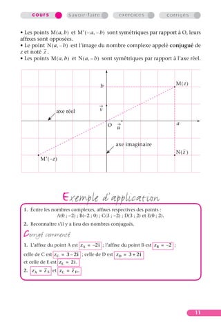 cours              savoir-faire              exercices                  corrigés


• Les points M ( a, b ) et M′ ( – a, – b ) sont symétriques par rapport à O, leurs
afﬁxes sont opposées.
• Le point N ( a, – b ) est l’image du nombre complexe appelé conjugué de
z et noté z .
• Les points M ( a, b ) et N ( a, – b ) sont symétriques par rapport à l’axe réel.




                                        b                                       M(z)




                  axe réel              v

                                            O                                   a
                                                 u


                                                axe imaginaire
                                                                                N(z )
         M′ ( – z )




                      exemple d’application
 1. Écrire les nombres complexes, afﬁxes respectives des points :
                 A(0 ; –2) ; B(–2 ; 0) ; C(3 ; –2) ; D(3 ; 2) et E(0 ; 2).
 2. Reconnaître s’il y a lieu des nombres conjugués.

 corrigé commenté
 1. L’afﬁxe du point A est z A = – 2i ; l’afﬁxe du point B est z B = – 2 ;

 celle de C est z C = 3 – 2i ; celle de D est z D = 3 + 2i
 et celle de E est z E = 2i.
 2. z A = z E et z C = z D .




                                                                                        11
 