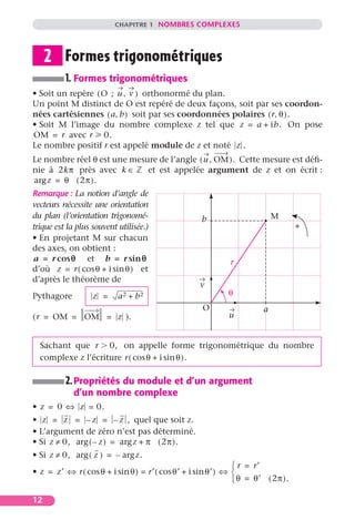 CHAPITRE 1 NOMBRES COMPLEXES




     2 Formes trigonométriques
          1. Formes trigonométriques
• Soit un repère ( O ; u , v ) orthonormé du plan.
Un point M distinct de O est repéré de deux façons, soit par ses coordon-
nées cartésiennes ( a, b ) soit par ses coordonnées polaires ( r, θ ).
• Soit M l’image du nombre complexe z tel que z = a + ib. On pose
OM = r avec r 0.
Le nombre positif r est appelé module de z et noté z .
Le nombre réel θ est une mesure de l’angle ( u , OM ). Cette mesure est déﬁ-
nie à 2kπ près avec k ∈      et est appelée argument de z et on écrit :
arg z = θ ( 2π ).
Remarque : La notion d’angle de
vecteurs nécessite une orientation
du plan (l’orientation trigonomé-                  b                      M
trique est la plus souvent utilisée.)                                            +
• En projetant M sur chacun
des axes, on obtient :
a = r cos q et b = r sin q                                  r
d’où z = r ( cos θ + i sin θ ) et
d’après le théorème de
                                                   v
Pythagore          z =     a2 + b2                         θ
                                                   O                  a
( r = OM = OM = z ).                                       u


  Sachant que r 0, on appelle forme trigonométrique du nombre
  complexe z l’écriture r ( cos θ + i sin θ ).

          2. Propriétés du module et d’un argument
             d’un nombre complexe
• z = 0 ⇔ z = 0.
• z = z = – z = – z , quel que soit z.
• L’argument de zéro n’est pas déterminé.
• Si z ≠ 0, arg ( – z ) = arg z + π ( 2π ).
• Si z ≠ 0, arg ( z ) = – arg z.
                                                               r = r′
• z = z′ ⇔ r ( cos θ + i sin θ ) = r′ ( cos θ′ + i sin θ′ ) ⇔ 
                                                               θ = θ′ ( 2π ).

12
 