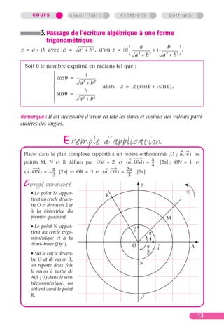 cours               savoir-faire                       exercices                         corrigés


          3. Passage de l’écriture algébrique à une forme
            trigonométrique
                                                                                          b
                              a 2 + b 2 , d’où z = z  --------------------- + i --------------------- .
                                                                a
z = a + ib avec z =                                                        -                         -
                                                      a2 + b2                       a   2 + b 2


  Soit θ le nombre exprimé en radians tel que :
                                 a
               cos θ = ---------------------
                                            -
                            a2 + b2
                                             alors z = z ( cos θ + i sin θ ).
                                 b
               sin θ = ---------------------
                                            -
                           a2 + b2
              

Remarque : Il est nécessaire d’avoir en tête les sinus et cosinus des valeurs parti-
culières des angles.


                     exemple d’application
 Placer dans le plan complexe rapporté à un repère orthonormé ( O ; u , v ) les
                                                               π
 points M, N et R déﬁnis par OM = 2 et ( u , OM ) = -- [2π] ; ON = 1 et
                                                               -
                                                               4
                π                                 2π
 ( u , ON ) = – -- [2π] et OR = 3 et ( u , OR ) = ------ [2π].
                 -                                     -
                2                                   3

 corrigé commenté
    • Le point M appar-
                                                                           y
                                                                                                            
                                                 R
    tient au cercle de cen-
    tre O et de rayon 2 et
    à la bissectrice du
    premier quadrant.                                                                        M
    • Le point N appar-
                                                                     v
    tient au cercle trigo-                                                        π
                                                                                  --
                                                                                   -
    nométrique et à la                                                            4
    demi-droite [Oy¢ ).                                             O            π     u                        A
                                                                               – --
                                                                                  -
    • Sur le cercle de cen-                                                      2
    tre O et de rayon 3,
    on reporte deux fois                                                  N
    le rayon à partir de
    A(3 ; 0) dans le sens
    trigonométrique, on
    obtient ainsi le point
    R.                                                                    y′


                                                                                                                    13
 