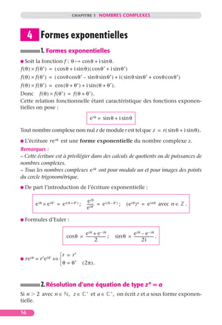 CHAPITRE 1 NOMBRES COMPLEXES




     4 Formes exponentielles
            1. Formes exponentielles
G Soit    la fonction f : θ         cos θ + i sin θ.
f ( θ ) × f ( θ′ ) = ( cos θ + i sin θ ) ( cos θ′ + i sin θ′ )
f ( θ ) × f ( θ′ ) = ( cos θ cos θ′ – sin θ sin θ′ ) + i ( sin θ sin θ′ + cos θ cos θ′ )
f ( θ ) × f ( θ′ ) = cos ( θ + θ′ ) + i sin ( θ + θ′ ).
Donc f ( θ ) × f ( θ′ ) = f ( θ + θ′ ).
Cette relation fonctionnelle étant caractéristique des fonctions exponen-
tielles on pose :

                                                 e iθ = sin θ + i sin θ

Tout nombre complexe non nul z de module r est tel que z = r ( sin θ + i sin θ ).

G L’écriture      re iθ est une forme exponentielle du nombre complexe z.
Remarques :
– Cette écriture est à privilégier dans des calculs de quotients ou de puissances de
nombres complexes.
– Tous les nombres complexes e iθ ont pour module un et pour images des points
du cercle trigonométrique.
G De   part l’introduction de l’écriture exponentielle :

                                              e iθ
         e iθ × e iθ′ = e i ( θ + θ′ ) ;     ------- = e i ( θ – θ′ ) ;
                                                   -                         ( e iθ ) n = e inθ avec n ∈   .
                                             e iθ′

G Formules        d’Euler :

                                      e iθ + e – iθ                          e iθ – e – iθ
                              cos θ = ---------------------- ;       sin θ = --------------------- .
                                                                                                 -
                                                2                                    2i

                       r = r′
G   re iθ = r′e iθ′ ⇔ 
                       θ = θ′             ( 2π ).



            2. Résolution d’une équation de type z n = a
                                             ∗                   ∗
Si n 2 avec n ∈                , z∈              et a ∈              , on écrit z et a sous forme exponen-
tielle.

16
 