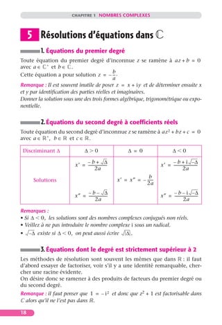 CHAPITRE 1 NOMBRES COMPLEXES




     5 Résolutions d’équations dans
          1. Équations du premier degré
Toute équation du premier degré d’inconnue z se ramène à az + b = 0
avec a ∈ ∗ et b ∈ .
                                            b
Cette équation a pour solution z = – -- .   -
                                            a
Remarque : Il est souvent inutile de poser z = x + iy et de déterminer ensuite x
et y par identiﬁcation des parties réelles et imaginaires.
Donner la solution sous une des trois formes algébrique, trigonométrique ou expo-
nentielle.


          2. Équations du second degré à coefﬁcients réels
Toute équation du second degré d’inconnue z se ramène à az 2 + bz + c = 0
avec a ∈ ∗ , b ∈ et c ∈ .

 Discriminant ∆                  ∆       0                  ∆ = 0                    ∆        0

                               –b+ ∆                                             – b + i –∆
                          x′ = ---------------------                        x′ = --------------------------
                                                                                                          -
                                      2a                                                   2a
                                                                     b
       Solutions                                       x′ = x″ = – ------
                                                                        -
                                                                   2a
                               –b– ∆                                             – b – i –∆
                          x″ = --------------------
                                                  -                         x″ = --------------------------
                                                                                                          -
                                      2a                                                   2a

Remarques :
• Si ∆ 0, les solutions sont des nombres complexes conjugués non réels.
• Veillez à ne pas introduire le nombre complexe i sous un radical.
•    – ∆ existe si ∆   0, on peut aussi écrire             ∆.


          3. Équations dont le degré est strictement supérieur à 2
Les méthodes de résolution sont souvent les mêmes que dans : il faut
d’abord essayer de factoriser, voir s’il y a une identité remarquable, cher-
cher une racine évidente.
On désire donc se ramener à des produits de facteurs du premier degré ou
du second degré.
Remarque : il faut penser que 1 = – i 2 et donc que z2 + 1 est factorisable dans
  alors qu’il ne l’est pas dans .

18
 