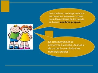 Los nombres que les ponemos a las personas, animales o cosas para diferenciarlos de los demás, se llaman  nombres propios. Se usa mayúscula al comenzar a escribir, después de un punto y en todos los nombres propios. 