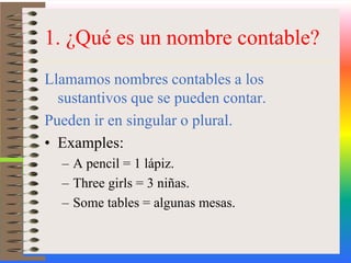 1. ¿Qué es un nombre contable?Llamamos nombres contables a los sustantivos que se pueden contar. Pueden ir en singular o plural.Examples:A pencil = 1 lápiz.Threegirls = 3 niñas.Sometables = algunas mesas.