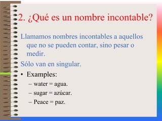 2. ¿Qué es un nombre incontable?Llamamos nombres incontables a aquellos que no se pueden contar, sino pesar o medir. Sólo van en singular.Examples:water = agua.sugar = azúcar.Peace = paz.