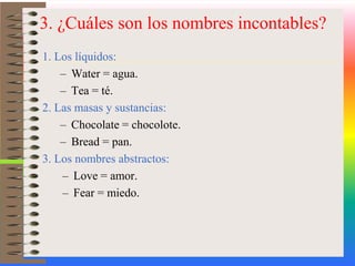 3. ¿Cuáles son los nombres incontables?1. Los líquidos:Water = agua.Tea = té.2. Las masas y sustancias:Chocolate = chocolote.Bread = pan. 3. Los nombres abstractos:Love = amor.Fear = miedo.