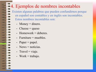 4. Ejemplos de nombres incontablesExisten algunas palabras que pueden confundirnos porque en español son contables y en inglés son incontables. Estos nombres incontables son:Money = dinero.