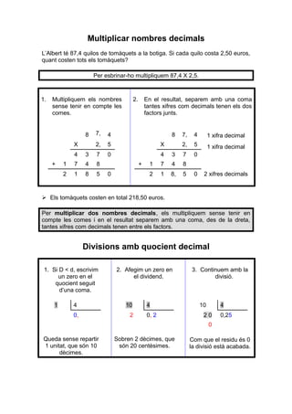 Multiplicar nombres decimals
L’Albert té 87,4 quilos de tomàquets a la botiga. Si cada quilo costa 2,50 euros,
quant costen tots els tomàquets?
Per esbrinar-ho multipliquem 87,4 X 2,5.

1.

Multipliquem els nombres
sense tenir en compte les
comes.

8
X

En el resultat, separem amb una coma
tantes xifres com decimals tenen els dos
factors junts.

7,
,
2,

4
5

X

0

4
1
2

4

3

7

1

7

4

1

8

5

8

8

2

+

2.

+
0

7,

4

1 xifra decimal

2,

5

1 xifra decimal

3

7

0

7

4

8

1

8,

5

0

2 xifres decimals

 Els tomàquets costen en total 218,50 euros.
Per multiplicar dos nombres decimals, els multipliquem sense tenir en
compte les comes i en el resultat separem amb una coma, des de la dreta,
tantes xifres com decimals tenen entre els factors.

Divisions amb quocient decimal
1. Si D < d, escrivim
un zero en el
quocient seguit
d’una coma.
1

2. Afegim un zero en
el dividend.

4

10

0,

2

4
0, 2

3. Continuem amb la
divisió.

10

4

20

0,25

0
Queda sense repartir
1 unitat, que són 10
dècimes.

Sobren 2 dècimes, que
són 20 centèsimes.

Com que el residu és 0
la divisió està acabada.

 