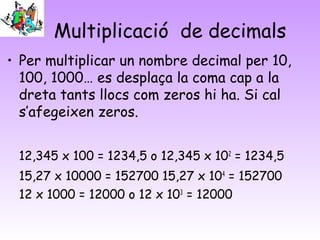 Multiplicació de decimals
• Per multiplicar un nombre decimal per 10,
100, 1000… es desplaça la coma cap a la
dreta tants llocs com zeros hi ha. Si cal
s’afegeixen zeros.
12,345 x 100 = 1234,5 o 12,345 x 102
= 1234,5
15,27 x 10000 = 152700 15,27 x 104
= 152700
12 x 1000 = 12000 o 12 x 103
= 12000
 