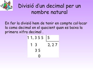 Divisió d’un decimal per un
nombre natural
En fer la divisió hem de tenir en compte col·locar
la coma decimal en el quocient quan es baixa la
primera xifra decimal .
 
