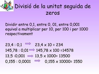 Divisió de la unitat seguida de
zeros
Dividir entre 0,1, entre 0, 01, entre 0,001
equival a multiplicar per 10, per 100 i per 1000
respectivament
23,4 : 0,1 23,4 x 10 = 234
145,78 : 0,01 145,78 x 100 =14578
13,5 :0,001 13,5 x 1000= 13500
0,155 : 0,0001 0,155 x 10000= 1550
 