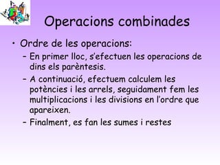 Operacions combinades
• Ordre de les operacions:
– En primer lloc, s’efectuen les operacions de
dins els parèntesis.
– A continuació, efectuem calculem les
potències i les arrels, seguidament fem les
multiplicacions i les divisions en l’ordre que
apareixen.
– Finalment, es fan les sumes i restes
 