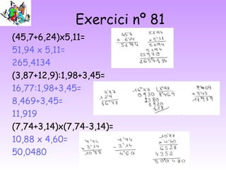 Exercici nº 81
(45,7+6,24)x5,11=
51,94 x 5,11=
265,4134
(3,87+12,9):1,98+3,45=
16,77:1,98+3,45=
8,469+3,45=
11,919
(7,74+3,14)x(7,74-3,14)=
10,88 x 4,60=
50,0480
 