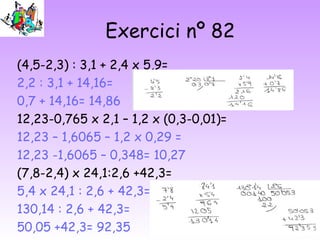 Exercici nº 82
(4,5-2,3) : 3,1 + 2,4 x 5,9=
2,2 : 3,1 + 14,16=
0,7 + 14,16= 14,86
12,23-0,765 x 2,1 – 1,2 x (0,3-0,01)=
12,23 – 1,6065 – 1,2 x 0,29 =
12,23 -1,6065 – 0,348= 10,27
(7,8-2,4) x 24,1:2,6 +42,3=
5,4 x 24,1 : 2,6 + 42,3=
130,14 : 2,6 + 42,3=
50,05 +42,3= 92,35
 