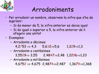 Arrodoniments
• Per arrodonir un nombre, observem la xifra que s’ha de
suprimir:
– Si és menor de 5, la xifra anterior es deixa igual
– Si és igual o superior a 5, la xifra anterior de li
afegeix una unitat
• Exemples:
– Arrodonim a dècimes
4,2753 ⇒ 4,3 5,632⇒5,6 1,329⇒1,3
– Arrodonim a centèsimes
3,5529⇒ 3,55 2,4847⇒2,48 1,2296⇒1,23
– Arrodonim a mil·lèsimes
4,6752 ⇒ 4,675 2,4874⇒2,487 1,3679⇒1,368
 