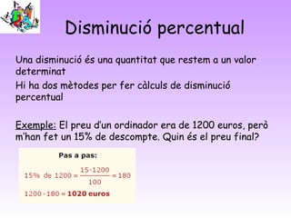 Disminució percentual
Una disminució és una quantitat que restem a un valor
determinat
Hi ha dos mètodes per fer càlculs de disminució
percentual
Exemple: El preu d’un ordinador era de 1200 euros, però
m’han fet un 15% de descompte. Quin és el preu final?
 