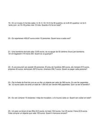 19.- En un museu hi ha tres sales: A, B i C. En l’A hi ha 56 quadros, en la B 45 quadros i en la C 
tants com en l’A i B juntes més 10 més. Quants n’hi ha en total? 
20.- Es reparteixen 455,67 euros entre 12 persones. Quant toca a cada una? 
21.- Una bombona de butà valia 13,65 euros, es va apujar de 55 cèntims d’euro per bombona. 
En el magatzem n’hi havia 250. Quant es va guanyar? 
22.- A una excursió van assistir 45 persones. El preu de l’autobús 365 euros, els menjars 610 euros, 
propines 40 euros, esmorzars 367,8 euros i diversos 256,7 euros. Quant va pagar cada persona? 
23.- Per la festa de final de curs es va rifar un objecte per valor de 560 euros. Es van fer paperetes 
de 3,5 euros cada una amb un total de 1.000 es van vendre 465 paperetes. Quin va ser el benefici? 
24.- Es van comprar 15 dotzenes i mitja de mocadors a 5,4 euros cada un. Quant van costar en total? 
25.- Un pare va donar al seu fill/a 24,5 euros, la mare 18,6 euros, l’avi 25 euros i l’àvia 22,6 euros. 
Volia comprar un objecte que valia 105 euros. Quant li mancava encara? 
 