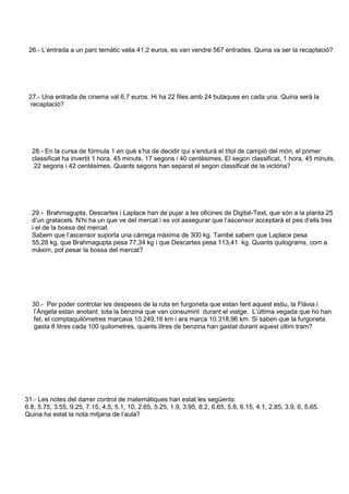 26.- L’entrada a un parc temàtic valia 41,2 euros, es van vendre 567 entrades. Quina va ser la recaptació? 
27.- Una entrada de cinema val 6,7 euros. Hi ha 22 files amb 24 butaques en cada una. Quina será la 
recaptació? 
28.- En la cursa de fórmula 1 en què s’ha de decidir qui s’endurà el títol de campió del món, el primer 
classificat ha invertit 1 hora, 45 minuts, 17 segons i 40 centèsimes. El segon classificat, 1 hora, 45 minuts, 
22 segons i 42 centèsimes. Quants segons han separat el segon classificat de la victòria? 
29.- Brahmagupta, Descartes i Laplace han de pujar a les oficines de Digital-Text, que són a la planta 25 
d’un gratacels. N’hi ha un que ve del mercat i es vol assegurar que l’ascensor acceptarà el pes d’ells tres 
i el de la bossa del mercat. 
Sabem que l’ascensor suporta una càrrega màxima de 300 kg. També sabem que Laplace pesa 
55,28 kg, que Brahmagupta pesa 77,34 kg i que Descartes pesa 113,41 kg. Quants quilograms, com a 
màxim, pot pesar la bossa del mercat? 
30.- Per poder controlar les despeses de la ruta en furgoneta que estan fent aquest estiu, la Flàvia i 
l’Àngela estan anotant tota la benzina que van consumint durant el viatge. L’última vegada que ho han 
fet, el comptaquilòmetres marcava 10.249,16 km i ara marca 10.318,96 km. Si saben que la furgoneta 
gasta 8 litres cada 100 quilometres, quants litres de benzina han gastat durant aquest últim tram? 
31.- Les notes del darrer control de matemàtiques han estat les següents: 
6.8, 5.75, 3.55, 9.25, 7.15, 4.5, 5.1, 10, 2.65, 5.25, 1.9, 3.95, 8.2, 6.65, 5.8, 6.15, 4.1, 2.85, 3.9, 6, 5.65. 
Quina ha estat la nota mitjana de l’aula? 

