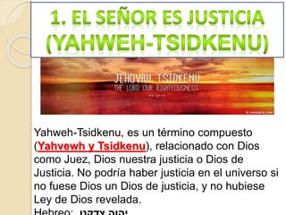 Yahweh-Tsidkenu, es un término compuesto
(Yahvewh y Tsidkenu), relacionado con Dios
como Juez, Dios nuestra justicia o Dios de
Justicia. No podría haber justicia en el universo si
no fuese Dios un Dios de justicia, y no hubiese
Ley de Dios revelada.
 