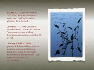 EMANUEL: Dios con nosotros
“YO SOY” Jesús es Dios entre
nosotros. poralmente toda la
plenitud de la Deidad.
JEHOVÁ: “YO SOY”, el que es
autoexistente. Dios nunca cambia.
Sus promesas nunca fallan.
Cuando nosotros somos infieles, Él
es fiel.
JEHOVÁ JIREH: El Señor
proveerá. Así como Dios proveyó
un carnero como sustituto de
Isaac, Él proveyó a su hijo Jesús
como el sacrificio definitivo. Dios
suplirá todas nuestras
necesidades.
 