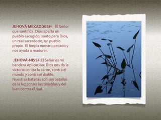 JEHOVÁ MEKADDESH: El Señor
que santifica. Dios aparta un
pueblo escogido, santo para Dios,
un real sacerdocio, un pueblo
propio. Él limpia nuestro pecado y
nos ayuda a madurar.
JEHOVÁ-NISSI :El Señor es mi
bandera Aplicación: Dios nos da la
victoria contra la carne, contra el
mundo y contra el diablo.
Nuestras batallas son sus batallas
de la luz contra las tinieblas y del
bien contra el mal.
 