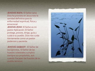 JEHOVÁ-RAFA: El Señor sana
Dios ha provisto en Jesucristo la
sanidad definitiva para la
enfermedad espiritual, física y
emocional.
JEHOVÁ-ROHI: El Señor es mi
pastor Aplicación: El Señor
protege, provee, dirige, guía y
cuida a su pueblo. Dios nos cuida
tiernamente como un pastor
poderoso y paciente.
JEHOVÁ-SABAOT: El Señor de
los Ejércitos, El Señor de las
huestes celestiales cumplirá
siempre sus propósitos, aun
cuando fracasen las huestes de su
pueblo terrenal.
 