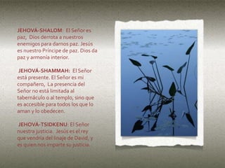 JEHOVÁ-SHALOM: El Señor es
paz, Dios derrota a nuestros
enemigos para darnos paz. Jesús
es nuestro Príncipe de paz. Dios da
paz y armonía interior.
JEHOVÁ-SHAMMAH: El Señor
está presente. El Señor es mi
compañero, La presencia del
Señor no está limitada al
tabernáculo o al templo, sino que
es accesible para todos los que lo
aman y lo obedecen.
JEHOVÁ-TSIDKENU: El Señor
nuestra justicia. Jesús es el rey
que vendría del linaje de David, y
es quien nos imparte su justicia.
 