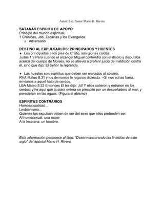 Autor: Lic. Pastor Mario H. Rivera
SATANAS ESPIRITU DE APOYO
Príncipe del mundo espiritual,
1 Crónicas, Job, Zacarías y los Evangelios
♦
♦
Adversario
DESTINO AL EXPULSARLOS: PRINCIPADOS Y HUESTES
Los principados a los pies de Cristo, son glorias caídas
Judas 1:9 Pero cuando el arcángel Miguel contendía con el diablo y disputaba
acerca del cuerpo de Moisés, no se atrevió a proferir juicio de maldición contra
él, sino que dijo: El Señor te reprenda.
Las huestes son espíritus que deben ser enviados al abismo.
RVA Mateo 8:31 y los demonios le rogaron diciendo: --Si nos echas fuera,
envíanos a aquel hato de cerdos.
LBA Mateo 8:32 Entonces Él les dijo: ¡Id! Y ellos salieron y entraron en los
cerdos; y he aquí que la piara entera se precipitó por un despeñadero al mar, y
perecieron en las aguas. (Figura el abismo)
ESPIRITUS CONTRARIOS
Homosexualidad...
Lesbianismo...
Quienes los expulsan deben de ser del sexo que ellos pretenden ser.
Al homosexual: una mujer
A la lesbiana: un hombre.
Esta información pertenece al libro: “Desenmascarando las tinieblas de este
siglo” del apóstol Mario H. Rivera.
 