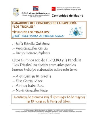 C.E.I.P. Virgen de Navalazarza
Medalla de plata de la Comunidad de Madrid
2 de mayo de 2008
Dirección del Área Territorial Madrid Norte
CONSEJERÍA DE EDUCACIÓN
Comunidad de Madrid
C/ Extremadura, 2.- 28750 San Agustín del Guadalix .-Tel. 918.418.643.- Fax 918.435.129
Email: cp.navalazarza.sanagustin@educa.madrid.org.- Página web: www.educa.madrid.org/web/cp.navalazarza.sanagustin/
www.facebook.com/virgendenavalazarza
GANADORES DEL CONCURSO DE LA PAPELERÍA
“LOS TRIGALES”
TÍTULO DE LOS TRABAJOS:
¿QUÉ HAGO PARA AHORRAR AGUA?
.- Sofía Estrella Gutiérrez
.- Vera González García
.- Diego Herrero Barbero
Estos alumnos son de TERCERO y la Papelería
“Los Trigales” ha decido premiarlos por los
buenos trabajos elaborados sobre este tema:
.- Alex Cristian Bartoreala
.- Elisa García López
.- Ainhoa Isabel Rosa
.- Nuria González Pinar
La entrega de premios será el domingo 12 de mayo a
las 13 horas en la Feria del Libro.
 