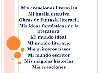 Mis creaciones literarias
Mi huella creativa
Obras de fantasía literaria
Mis ideas fantásticas de la
literatura
Mi mundo ideal
MI mundo literario
Mis primeros pasos
Mi mundo escritor
Mis mágicas historias
Mis creaciones
 