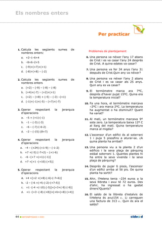 Els nombres enters
44 MATEMÀTIQUES 1r ESO
Per practicar
1. Calcula les següents sumes de
nombres enters:
a. +2–1–6+4
b. –8+6–2+5
c. (-9)+(+7)+(+1)
d. (-8)+(+8) – (-2)
2. Calcula les següents sumes de
nombres enters
a. (+2) – (-9) – (-8) – (-8)
b. (+4)+(-7) – (+2)+(+1)
c. (+2) – (+8) + (-5) – (-3) –(+1)
d. (-1)+(-1)+(-5) – (+7)+(-7)
3. Operar respectant la jerarquia
d’operacions
a. –5 + (+1) (-1)
b. –1 – (-3):(-3)
c. –6 – (-7) (-6-2)
d. –2 – (-15):(8+7)
4. Operar respectant la jerarquia
d’operacions
a. –4 – (+24):(+1-9) – (-1-2)
b. +7 +(-5):(-7+2) – (+1-6)
c. –6 –[+7 +(+1) (-1)]
d. +7 +[+1 -(+10):(+5)]
5. Operar respectant la jerarquia
d’operacions
a. +4 +[+2 +(+8) (-6)-(-7+6)]
b. -2 – [-6 +(-4):(-2)-(+7-5)]
c. +1 -[-4 +(-10):(-5)]+[+3+(-9):(-9)]
d. +1 -[+3 -(-8) (+8)]+[+6+(+8):(+4)]
Problemes de plantejament
6. Una persona va néixer l’any 17 abans
de Crist i es va casar l’any 24 després
de Crist. A quina edates va casar?
7. Una persona va fer 34 anys l’any 31
después de Crist.Quin any va néixer?
8. Una persona va néixer l’any 2 abans
de Crist i es va casar als 25 anys.
Quin any es va casar?
9. El termòmetre marca ara 7ºC,
després d’haver pujat 15ºC. Quina era
la temperatura inicial?
10. Fa una hora, el termòmetre marcava
–2ºC i ara marca 2ºC. La temperatura
ha augmentat o ha disminuït? Quant
ha variat?
11. Al matí, un termòmetre marcava 9º
sota zero. La temperatura baixa 12º C
al llarg del matí. Quina temperatura
marca al migdia?
12. L’ascensor d’un edifici és al soterrani
1 i puja 5 pisosfins a aturar-se. ¿A
quina planta ha arribat?
13. Una persona viu a la planta 2 d’un
edificio i la seva plaça de pàrquing
estàal soterrani 1. Quantes plantes hi
ha entre la seva vivenda i la seva
plaça de pàrquing?
14. Després de pujar 6 pisos, l’ascensor
d’un edifici arriba al 5è pis. De quina
planta ha sortit?
15. Ahir, l’Helena tenia –234 euros a la
seva llibreta i avui té 72 euros. Des
d’ahir, ha ingressat o ha gastat
diners?Quants?
16. El saldo de la llibreta d’estalvis de
l¡Helena és avui154 ∈. Li carreguen
una factura de 313 ∈. Quin és ara el
saldo?
 