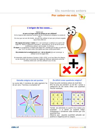 MATEMÀTIQUES 1r ESO 45
Per saber-ne més
Els nombres enters
L'origen de les coses....
Sabies que
el zero va trigar molt de temps en ser utilitzat?
En la majoria dels sistemes numèrics de les civilitzacions antigues no existia el
zero.
Es creu que van ser els hindús els que van utilitzar el zero per primera vegada
cap a l'any 650 d.C
Els signes de sumar i restar + i - van començar a utilitzar-se a partir del
segle XV. Abans s'utilitzaven paraules o abreviatures. En el cas de la suma
s'utilitzava p (plus) i per la resta m (minus).
El signe = va aparèixer a mitjans del segle XVI i sembla que la idea va sortir de
que "no hi ha dues coses més iguals que dues rectes paral leles".
Els símbols de la multiplicació (x) i de la divisió (:) van començar a
utilitzar-se en el segle XVII.
El matemàtic italià Gerolamo Cardano (1501-1576), en el seu llibre Ars Magna,
va ser el primer que va enunciar les regles per efectuar operacions amb els
nombres enters tal i com les utilitzem avui en dia.
Estrella màgica de set puntes
La suma dels 3 nombres de cada segment ha
de ser zero. T’animes a completar-la?
És difícil crear quadrats màgics?
Crear-los amb nombres enters és molt fàcil.
N’hi ha prou de prende’n un de fet i sumar a
cadascuna de les seves xifres una quantitat
fixa.Per exemple,
També els obtindràs si a partir d’un restes una
quantitat o si donat un quadrat màgic
multipliques o divideixes cada nombre per una
quantitat fixa.
Observa que aquesta quantitat potuede ser
positiva o negativa,com tu vulguis.
 