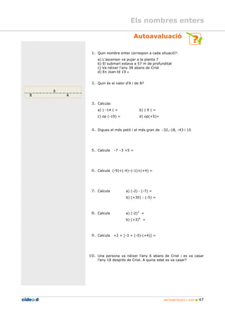 MATEMÀTIQUES 1r ESO 47
Autoavaluació
1. Quin nombre enter correspon a cada situació?:
a) L’ascensor va pujar a la planta 7
b) El submarí estava a 57 m de profunditat
c) Va néixer l’any 38 abans de Crist
d) En Joan té 19 ∈
2. Quin és el valor d’A i de B?
3. Calcula:
a) | -14 | = b) | 9 | =
c) op (-19) = d) op(+5)=
4. Digues el més petit i el més gran de -32,-18, -43 i 15
5. Calcula –7 –3 +5 =
6. Calcula (-9)+(-4)–(-1)+(+4) =
7. Calcula a) (-2) (-7) =
b) (+30) : (-5) =
8. Calcula a) (-2)3
=
b) (+3)4
=
9. Calcula +2 + [-3 + (-5) (+4)] =
10. Una persona va néixer l’any 6 abans de Crist i es va casar
l’any 18 després de Crist. A quina edat es va casar?
Els nombres enters
 