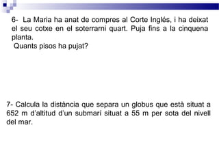 6- La Maria ha anat de compres al Corte Inglés, i ha deixat 
el seu cotxe en el soterrarni quart. Puja fins a la cinquena 
planta. 
Quants pisos ha pujat? 
7- Calcula la distància que separa un globus que està situat a 
652 m d’altitud d’un submarí situat a 55 m per sota del nivell 
del mar. 
 