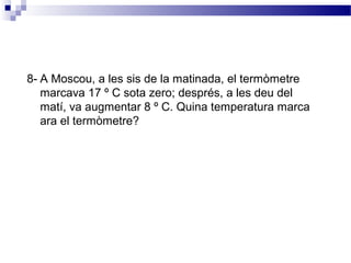 8- A Moscou, a les sis de la matinada, el termòmetre 
marcava 17 º C sota zero; després, a les deu del 
matí, va augmentar 8 º C. Quina temperatura marca 
ara el termòmetre? 
 