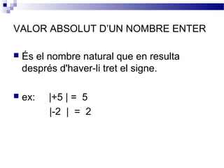 VALOR ABSOLUT D’UN NOMBRE ENTER 
 És el nombre natural que en resulta 
després d'haver-li tret el signe. 
 ex: |+5 | = 5 
|-2 | = 2 
 