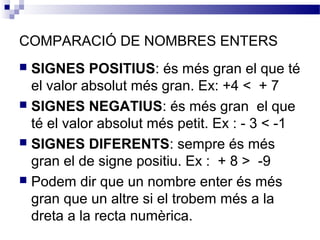 COMPARACIÓ DE NOMBRES ENTERS 
 SIGNES POSITIUS: és més gran el que té 
el valor absolut més gran. Ex: +4 < + 7 
 SIGNES NEGATIUS: és més gran el que 
té el valor absolut més petit. Ex : - 3 < -1 
 SIGNES DIFERENTS: sempre és més 
gran el de signe positiu. Ex : + 8 > -9 
 Podem dir que un nombre enter és més 
gran que un altre si el trobem més a la 
dreta a la recta numèrica. 
 