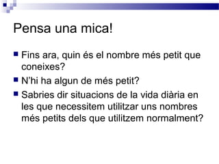 Pensa una mica! 
 Fins ara, quin és el nombre més petit que 
coneixes? 
 N’hi ha algun de més petit? 
 Sabries dir situacions de la vida diària en 
les que necessitem utilitzar uns nombres 
més petits dels que utilitzem normalment? 
 