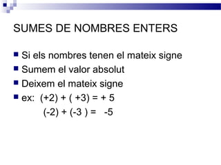 SUMES DE NOMBRES ENTERS 
 Si els nombres tenen el mateix signe 
 Sumem el valor absolut 
 Deixem el mateix signe 
 ex: (+2) + ( +3) = + 5 
(-2) + (-3 ) = -5 
 