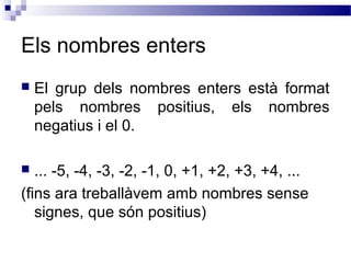Els nombres enters 
 El grup dels nombres enters està format 
pels nombres positius, els nombres 
negatius i el 0. 
 ... -5, -4, -3, -2, -1, 0, +1, +2, +3, +4, ... 
(fins ara treballàvem amb nombres sense 
signes, que són positius) 
 