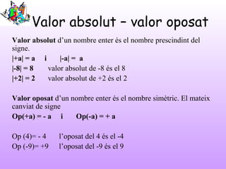 Valor absolut – valor oposat
Valor absolut d’un nombre enter és el nombre prescindint del
signe.
|+a| = a i |-a| = a
|-8| ...